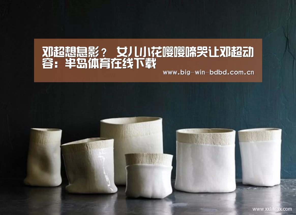 邓超想息影? 女儿小花嘤嘤啼哭让邓超动容:半岛体育在线下载(图3) 半岛体育