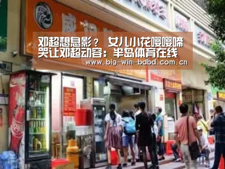 邓超想息影? 女儿小花嘤嘤啼哭让邓超动容:半岛体育在线下载(图2) 半岛体育